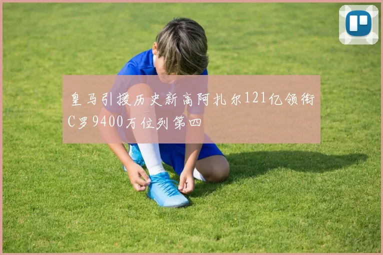 皇马引援历史新高阿扎尔121亿领衔C罗9400万位列第四