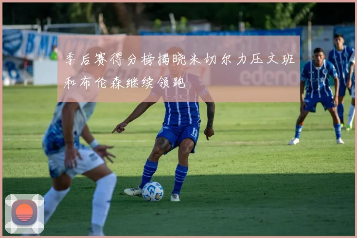 季后赛得分榜揭晓米切尔力压文班和布伦森继续领跑