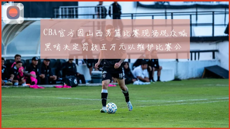 CBA官方因山西男篮比赛现场观众喊黑哨决定罚款五万元以维护比赛公正性
