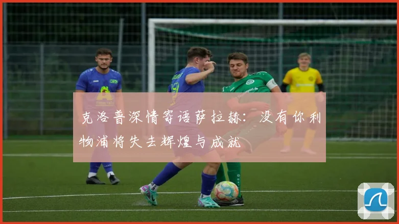 克洛普深情寄语萨拉赫：没有你利物浦将失去辉煌与成就