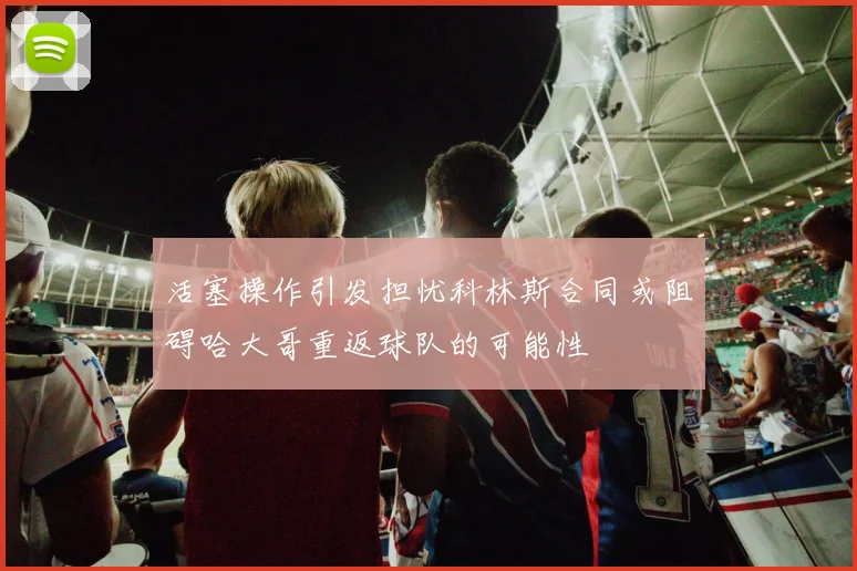 活塞操作引发担忧科林斯合同或阻碍哈大哥重返球队的可能性