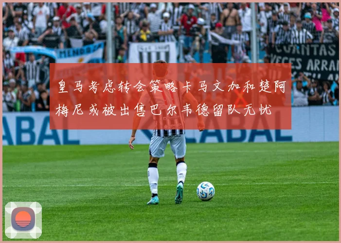 皇马考虑转会策略卡马文加和楚阿梅尼或被出售巴尔韦德留队无忧