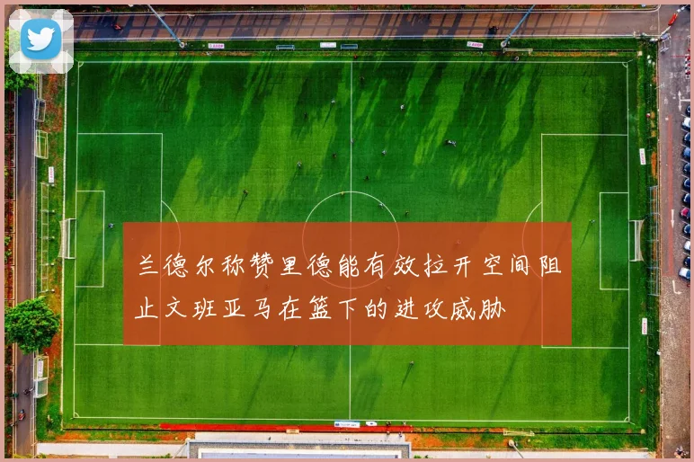 兰德尔称赞里德能有效拉开空间阻止文班亚马在篮下的进攻威胁