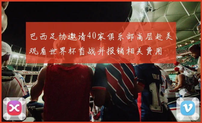 巴西足协邀请40家俱乐部高层赴美观看世界杯首战并报销相关费用