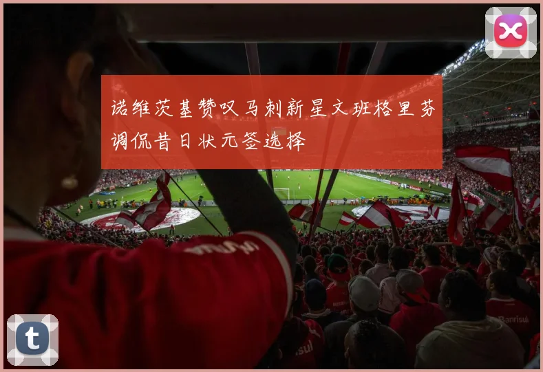 诺维茨基赞叹马刺新星文班格里芬调侃昔日状元签选择