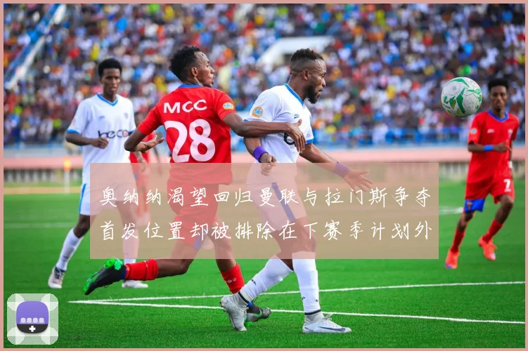 奥纳纳渴望回归曼联与拉门斯争夺首发位置却被排除在下赛季计划外