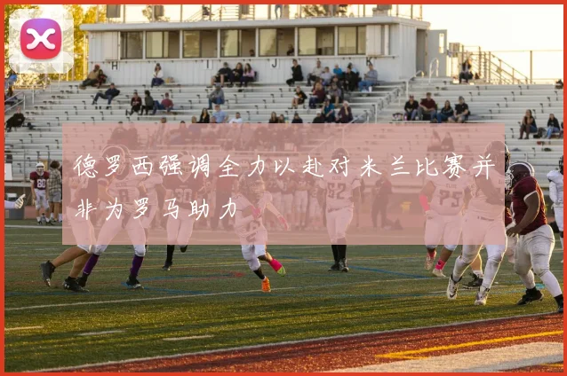 德罗西强调全力以赴对米兰比赛并非为罗马助力